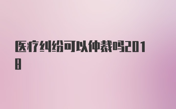 医疗纠纷可以仲裁吗2018