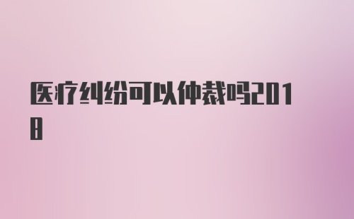 医疗纠纷可以仲裁吗2018