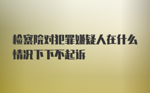 检察院对犯罪嫌疑人在什么情况下下不起诉