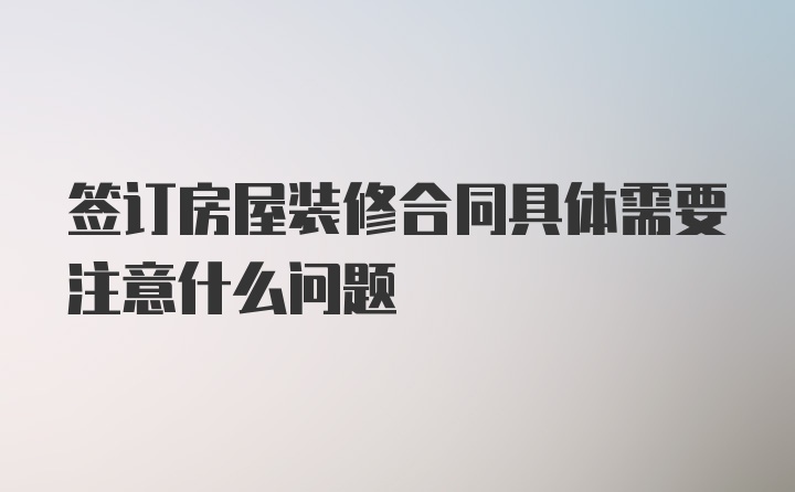 签订房屋装修合同具体需要注意什么问题