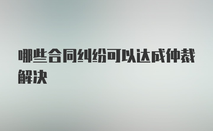 哪些合同纠纷可以达成仲裁解决