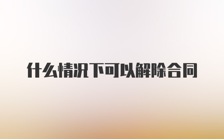 什么情况下可以解除合同