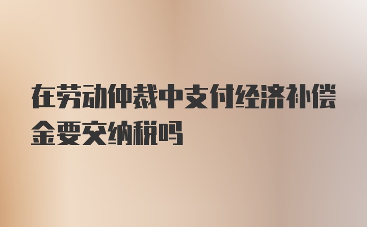 在劳动仲裁中支付经济补偿金要交纳税吗