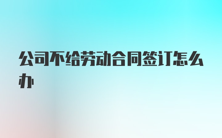 公司不给劳动合同签订怎么办