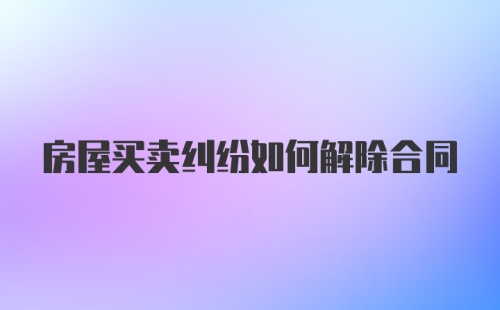 房屋买卖纠纷如何解除合同