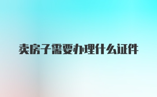 卖房子需要办理什么证件