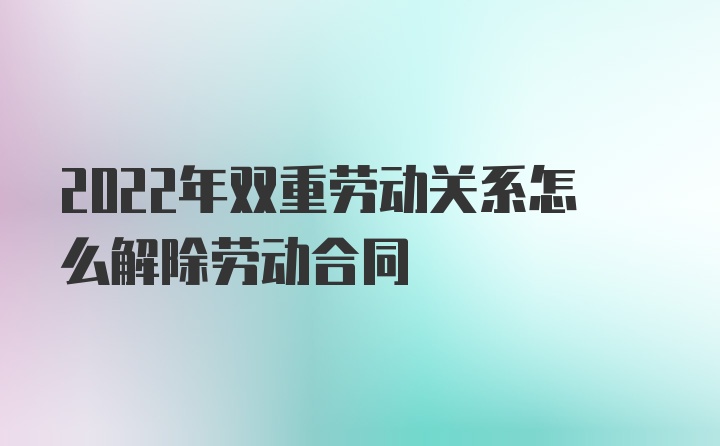 2022年双重劳动关系怎么解除劳动合同