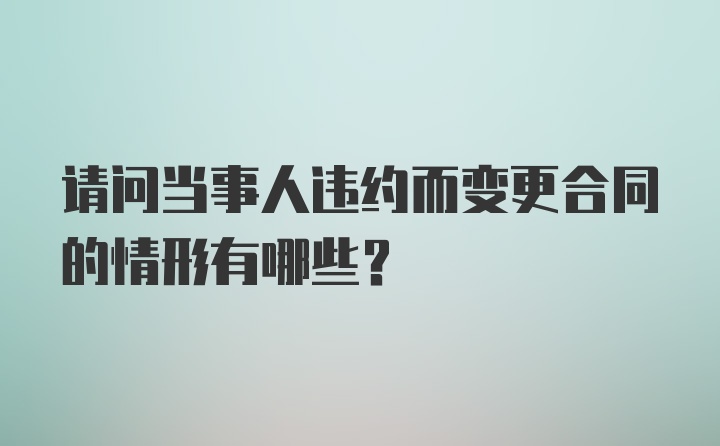 请问当事人违约而变更合同的情形有哪些？