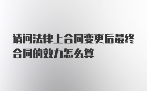 请问法律上合同变更后最终合同的效力怎么算