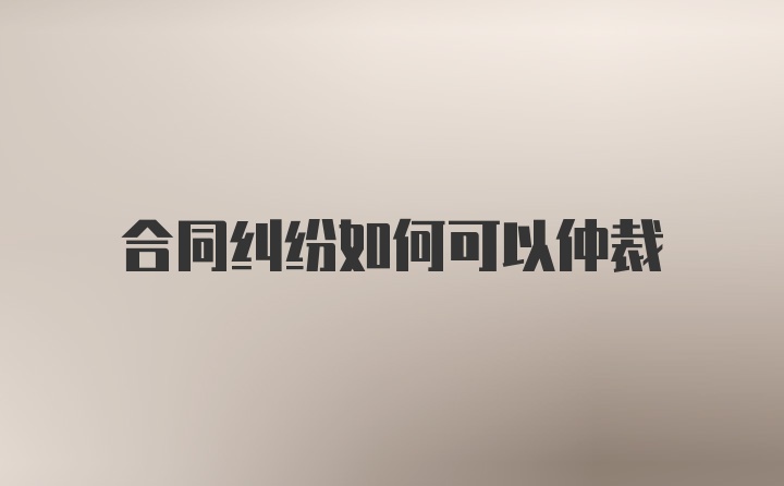 合同纠纷如何可以仲裁