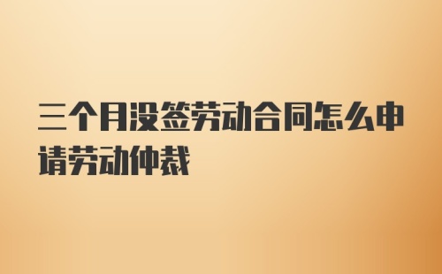 三个月没签劳动合同怎么申请劳动仲裁