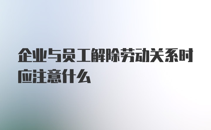 企业与员工解除劳动关系时应注意什么