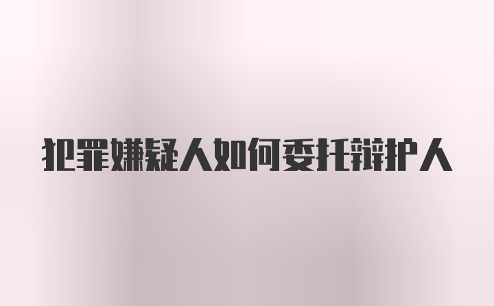 犯罪嫌疑人如何委托辩护人