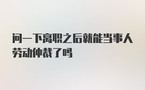 问一下离职之后就能当事人劳动仲裁了吗