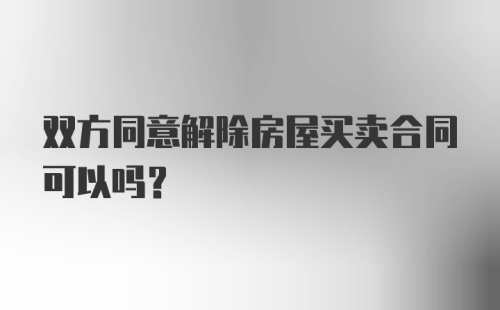 双方同意解除房屋买卖合同可以吗？