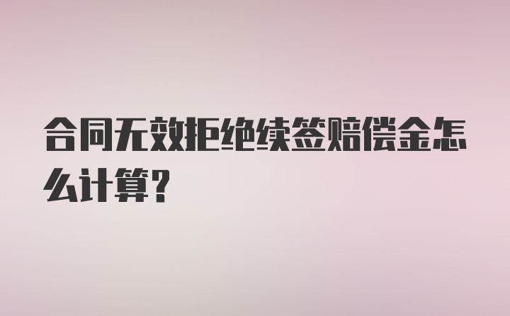 合同无效拒绝续签赔偿金怎么计算？