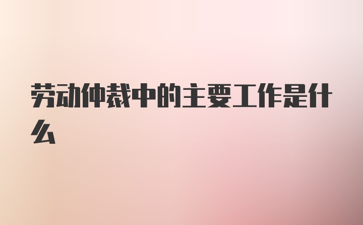 劳动仲裁中的主要工作是什么