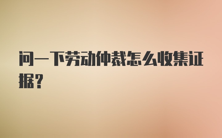 问一下劳动仲裁怎么收集证据？