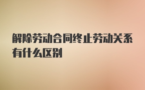 解除劳动合同终止劳动关系有什么区别