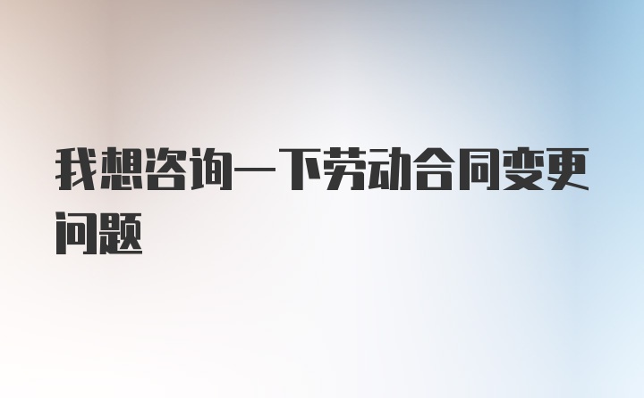 我想咨询一下劳动合同变更问题