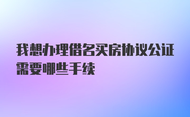 我想办理借名买房协议公证需要哪些手续