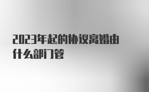 2023年起的协议离婚由什么部门管