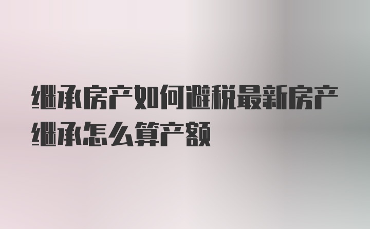 继承房产如何避税最新房产继承怎么算产额