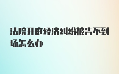 法院开庭经济纠纷被告不到场怎么办