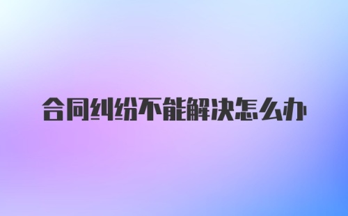 合同纠纷不能解决怎么办