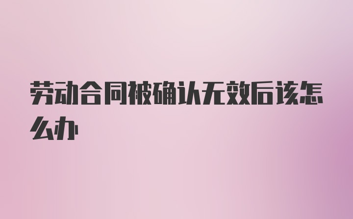 劳动合同被确认无效后该怎么办