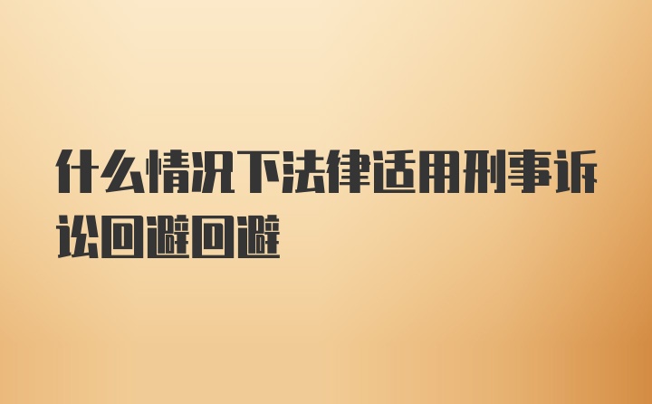 什么情况下法律适用刑事诉讼回避回避