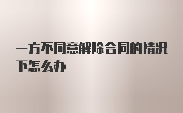 一方不同意解除合同的情况下怎么办