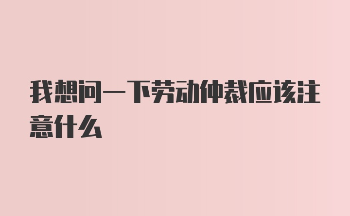 我想问一下劳动仲裁应该注意什么