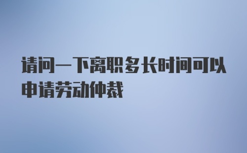 请问一下离职多长时间可以申请劳动仲裁