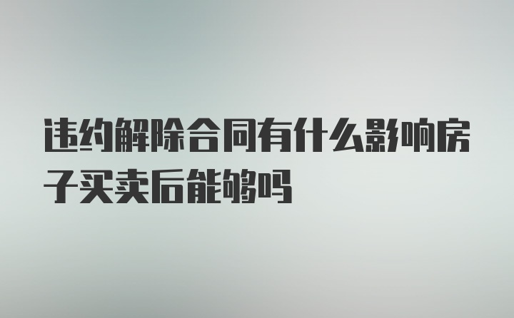 违约解除合同有什么影响房子买卖后能够吗