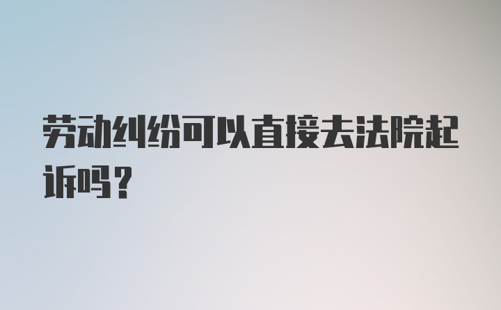 劳动纠纷可以直接去法院起诉吗？