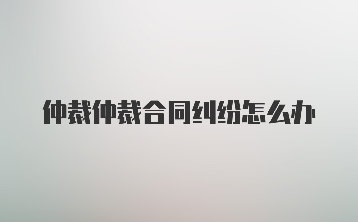 仲裁仲裁合同纠纷怎么办