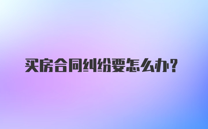 买房合同纠纷要怎么办？