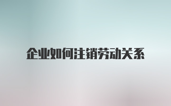 企业如何注销劳动关系