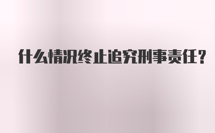 什么情况终止追究刑事责任？