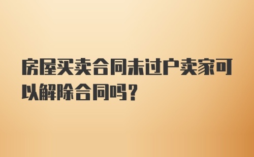 房屋买卖合同未过户卖家可以解除合同吗？