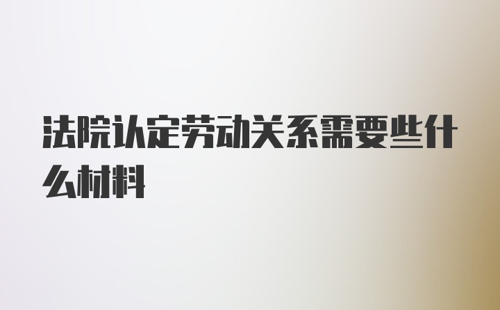 法院认定劳动关系需要些什么材料