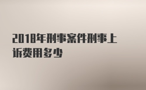 2018年刑事案件刑事上诉费用多少