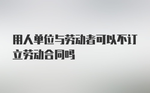 用人单位与劳动者可以不订立劳动合同吗