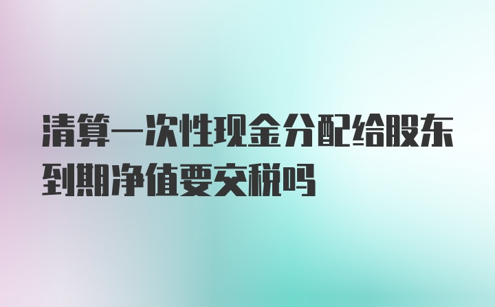 清算一次性现金分配给股东到期净值要交税吗