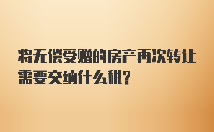 将无偿受赠的房产再次转让需要交纳什么税?