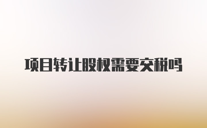 项目转让股权需要交税吗