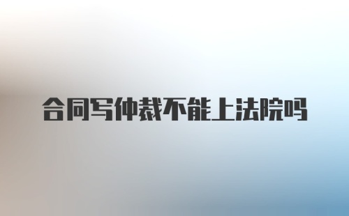 合同写仲裁不能上法院吗