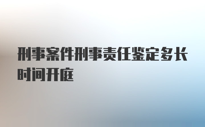 刑事案件刑事责任鉴定多长时间开庭