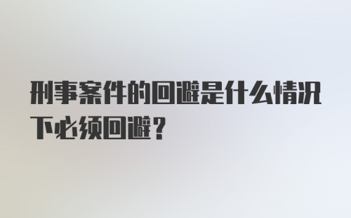 刑事案件的回避是什么情况下必须回避?